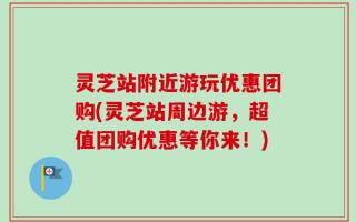 灵芝站附近游玩优惠团购(灵芝站周边游，超值团购优惠等你来！)