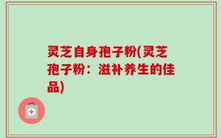 灵芝自身孢子粉(灵芝孢子粉：滋补养生的佳品)