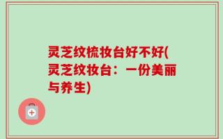 灵芝纹梳妆台好不好(灵芝纹妆台：一份美丽与养生)