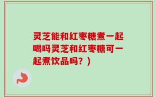 灵芝能和红枣糖煮一起喝吗灵芝和红枣糖可一起煮饮品吗？)