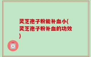 灵芝孢子粉能补血小(灵芝孢子粉补血的功效)