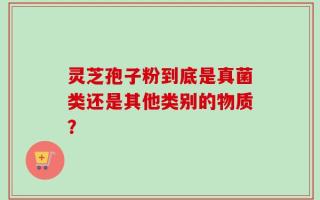 灵芝孢子粉到底是真菌类还是其他类别的物质？