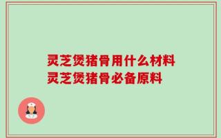 灵芝煲猪骨用什么材料灵芝煲猪骨必备原料