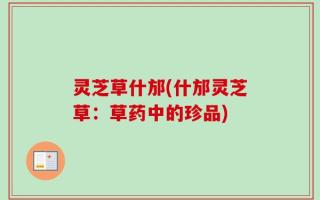 灵芝草什邡(什邡灵芝草：草药中的珍品)