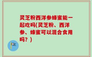 灵芝粉西洋参蜂蜜能一起吃吗(灵芝粉、西洋参、蜂蜜可以混合食用吗？)