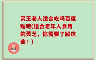 灵芝老人适合吃吗百度贴吧(适合老年人食用的灵芝，你需要了解这些！)