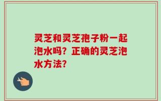 灵芝和灵芝孢子粉一起泡水吗？正确的灵芝泡水方法？