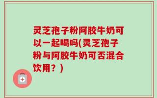 灵芝孢子粉阿胶牛奶可以一起喝吗(灵芝孢子粉与阿胶牛奶可否混合饮用？)