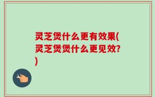 灵芝煲什么更有效果(灵芝煲煲什么更见效？)