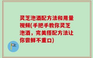 灵芝泡酒配方法和用量视频(手把手教你灵芝泡酒，完美搭配方法让你尝鲜不重口)