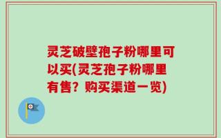 灵芝破壁孢子粉哪里可以买(灵芝孢子粉哪里有售？购买渠道一览)