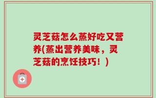 灵芝菇怎么蒸好吃又营养(蒸出营养美味，灵芝菇的烹饪技巧！)