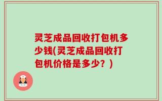 灵芝成品回收打包机多少钱(灵芝成品回收打包机价格是多少？)