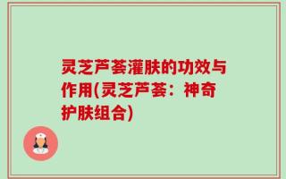 灵芝芦荟灌肤的功效与作用(灵芝芦荟：神奇护肤组合)