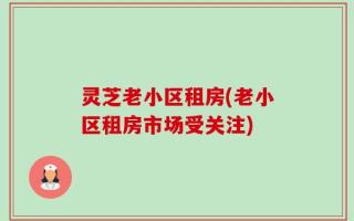 灵芝老小区租房(老小区租房市场受关注)