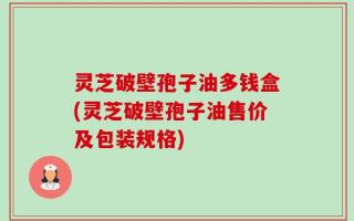 灵芝破壁孢子油多钱盒(灵芝破壁孢子油售价及包装规格)