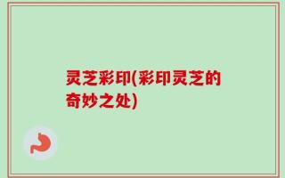 灵芝彩印(彩印灵芝的奇妙之处)