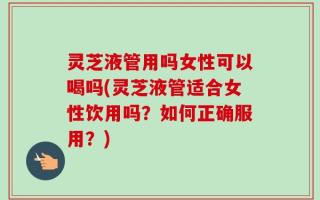 灵芝液管用吗女性可以喝吗(灵芝液管适合女性饮用吗？如何正确服用？)