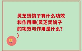 灵芝煲鸽子有什么功效和作用呢(灵芝煲鸽子的功效与作用是什么？)