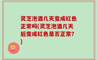 灵芝泡酒几天变成红色正常吗(灵芝泡酒几天后变成红色是否正常？)