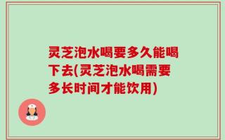 灵芝泡水喝要多久能喝下去(灵芝泡水喝需要多长时间才能饮用)
