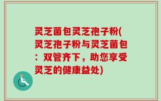 灵芝菌包灵芝孢子粉(灵芝孢子粉与灵芝菌包：双管齐下，助您享受灵芝的健康益处)