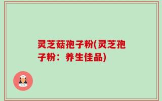 灵芝菇孢子粉(灵芝孢子粉：养生佳品)