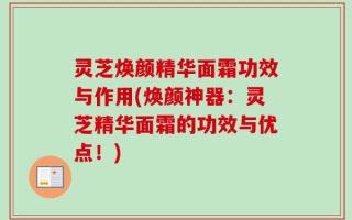 灵芝焕颜精华面霜功效与作用(焕颜神器：灵芝精华面霜的功效与优点！)