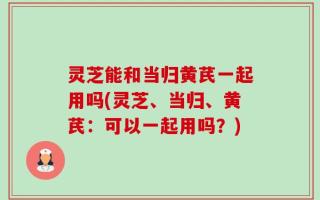 灵芝能和当归黄芪一起用吗(灵芝、当归、黄芪：可以一起用吗？)
