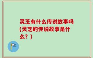 灵芝有什么传说故事吗(灵芝的传说故事是什么？)