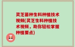 灵芝菌种生料种植技术视频(灵芝生料种植技术视频，助你轻松掌握种植要点)