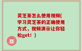 灵芝茶怎么使用视频(学习灵芝茶的正确使用方式，视频演示让你轻松get！)