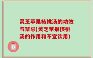 灵芝苹果核桃汤的功效与禁忌(灵芝苹果核桃汤的作用和不宜饮用)