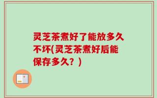 灵芝茶煮好了能放多久不坏(灵芝茶煮好后能保存多久？)