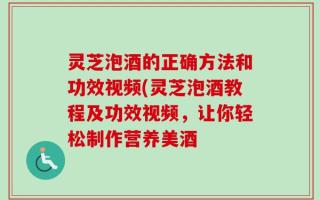 灵芝泡酒的正确方法和功效视频(灵芝泡酒教程及功效视频，让你轻松制作营养美酒