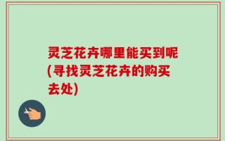 灵芝花卉哪里能买到呢(寻找灵芝花卉的购买去处)
