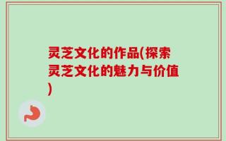 灵芝文化的作品(探索灵芝文化的魅力与价值)