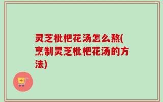 灵芝枇杷花汤怎么熬(烹制灵芝枇杷花汤的方法)