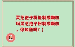 灵芝孢子粉能制成颗粒吗灵芝孢子粉制成颗粒，你知道吗？)