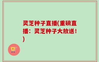 灵芝种子直播(重磅直播：灵芝种子大放送！)
