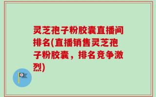 灵芝孢子粉胶囊直播间排名(直播销售灵芝孢子粉胶囊，排名竞争激烈)
