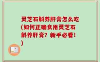 灵芝石斛养肝膏怎么吃(如何正确食用灵芝石斛养肝膏？新手必看！)