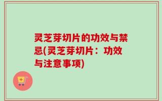 灵芝芽切片的功效与禁忌(灵芝芽切片：功效与注意事项)