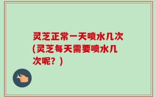 灵芝正常一天喷水几次(灵芝每天需要喷水几次呢？)
