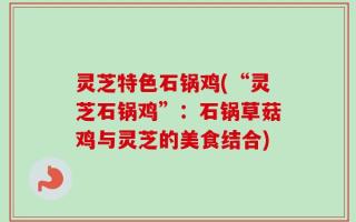 灵芝特色石锅鸡(“灵芝石锅鸡”：石锅草菇鸡与灵芝的美食结合)