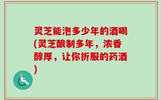 灵芝能泡多少年的酒喝(灵芝酿制多年，浓香醇厚，让你折服的药酒)