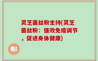 灵芝菌丝粉主持(灵芝菌丝粉：强效免疫调节，促进身体健康)