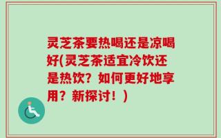 灵芝茶要热喝还是凉喝好(灵芝茶适宜冷饮还是热饮？如何更好地享用？新探讨！)