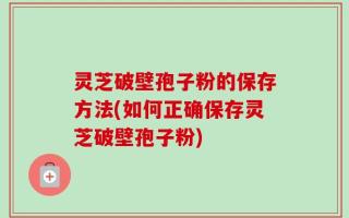 灵芝破壁孢子粉的保存方法(如何正确保存灵芝破壁孢子粉)