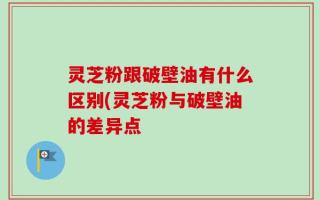 灵芝粉跟破壁油有什么区别(灵芝粉与破壁油的差异点